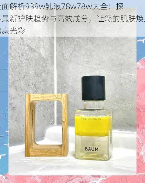 全面解析939w乳液78w78w大全:探寻最新护肤趋势与高效成分,让您的肌肤焕发健康光彩
