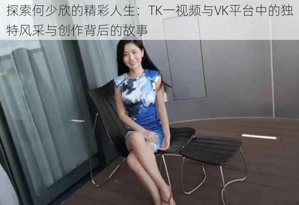探索何少欣的精彩人生:TK一视频与VK平台中的独特风采与创作背后的故事