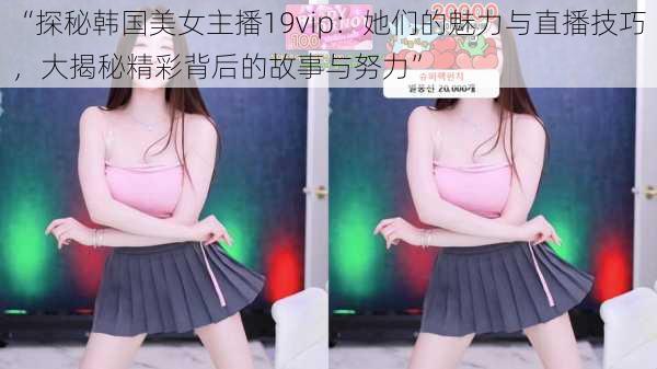 “探秘韩国美女主播19vip:她们的魅力与直播技巧,大揭秘精彩背后的故事与努力”