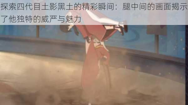 探索四代目土影黑土的精彩瞬间：腿中间的画面揭示了他独特的威严与魅力