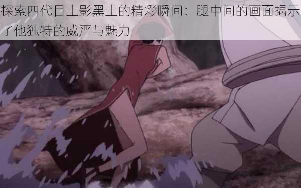 探索四代目土影黑土的精彩瞬间：腿中间的画面揭示了他独特的威严与魅力