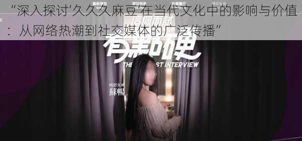 “深入探讨‘久久久麻豆’在当代文化中的影响与价值:从网络热潮到社交媒体的广泛传播”