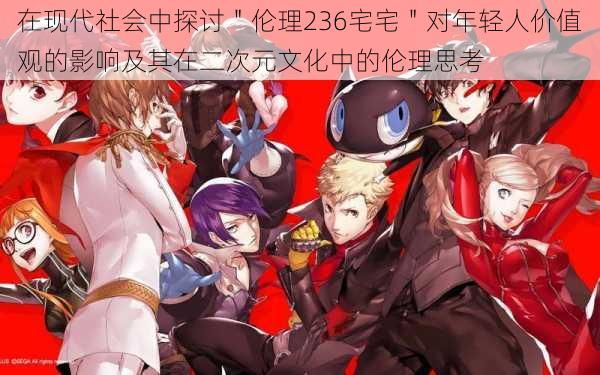 在现代社会中探讨"伦理236宅宅"对年轻人价值观的影响及其在二次元文化中的伦理思考