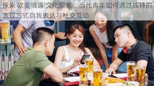 探索‘欧美搞逼’文化现象:当代青年如何通过独特的表现方式自我表达与社交互动