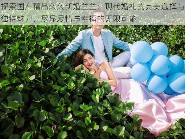 探索国产精品久久新婚兰兰:现代婚礼的完美选择与独特魅力,尽显爱情与幸福的无限可能