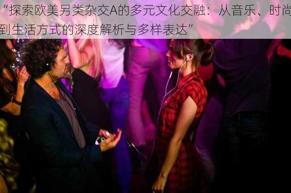 “探索欧美另类杂交A的多元文化交融:从音乐、时尚到生活方式的深度解析与多样表达”