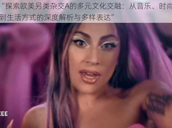 “探索欧美另类杂交A的多元文化交融:从音乐、时尚到生活方式的深度解析与多样表达”