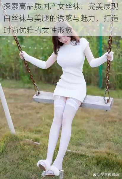 探索高品质国产女丝袜：完美展现白丝袜与美腿的诱惑与魅力，打造时尚优雅的女性形象