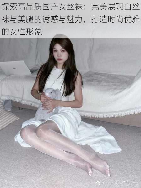 探索高品质国产女丝袜：完美展现白丝袜与美腿的诱惑与魅力，打造时尚优雅的女性形象