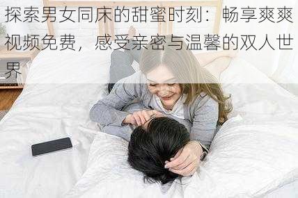 探索男女同床的甜蜜时刻:畅享爽爽视频免费,感受亲密与温馨的双人世界
