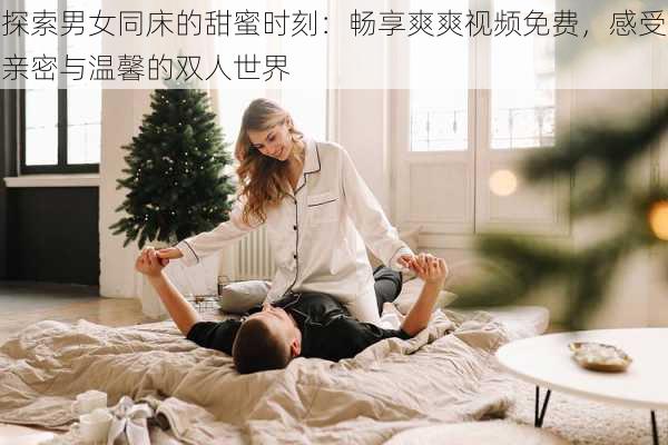 探索男女同床的甜蜜时刻:畅享爽爽视频免费,感受亲密与温馨的双人世界