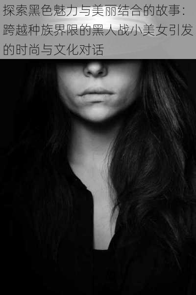 探索黑色魅力与美丽结合的故事:跨越种族界限的黑人战小美女引发的时尚与文化对话