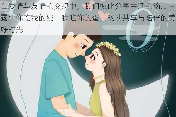 在爱情与友情的交织中，我们彼此分享生活的滴滴甘露：你吃我的奶，我吃你的蛋，畅谈共享与陪伴的美好时光