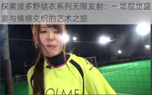 探索波多野结衣系列无限发射:一场视觉盛宴与情感交织的艺术之旅