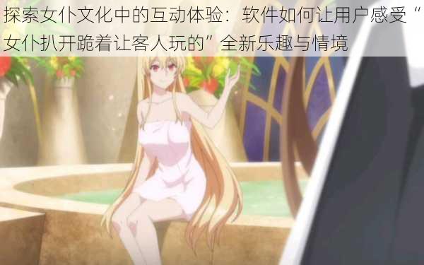 探索女仆文化中的互动体验:软件如何让用户感受“女仆扒开跪着让客人玩的”全新乐趣与情境