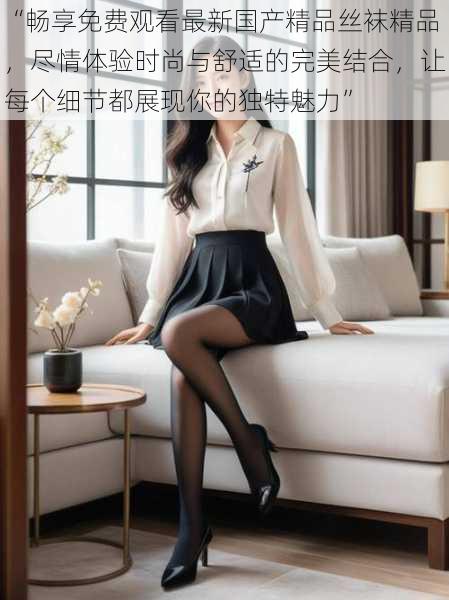 “畅享免费观看最新国产精品丝袜精品,尽情体验时尚与舒适的完美结合,让每个细节都展现你的独特魅力”