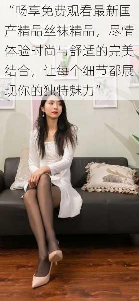 “畅享免费观看最新国产精品丝袜精品，尽情体验时尚与舒适的完美结合，让每个细节都展现你的独特魅力”
