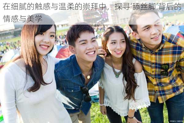 在细腻的触感与温柔的崇拜中,探寻‘舔丝脚’背后的情感与美学