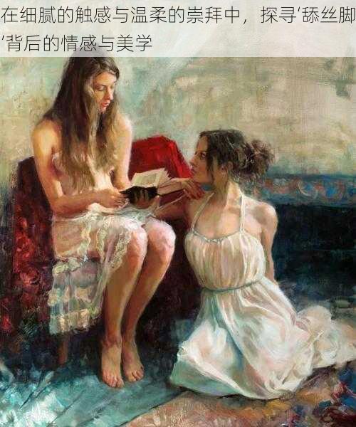 在细腻的触感与温柔的崇拜中,探寻‘舔丝脚’背后的情感与美学