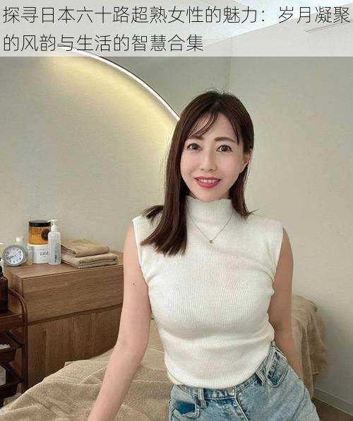 探寻日本六十路超熟女性的魅力:岁月凝聚的风韵与生活的智慧合集