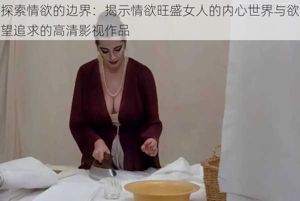 探索情欲的边界:揭示情欲旺盛女人的内心世界与欲望追求的高清影视作品