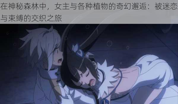 在神秘森林中,女主与各种植物的奇幻邂逅:被迷恋与束缚的交织之旅