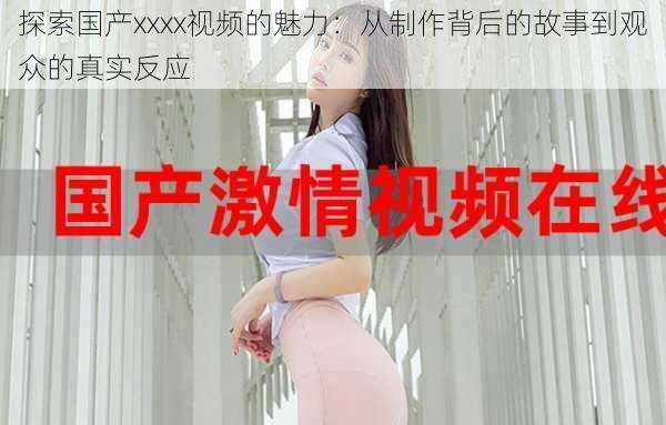 探索国产xxxx视频的魅力：从制作背后的故事到观众的真实反应
