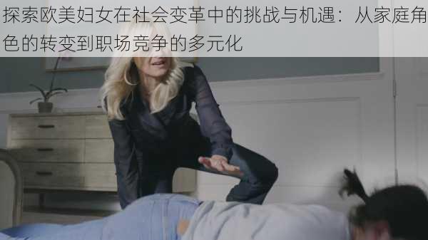 探索欧美妇女在社会变革中的挑战与机遇：从家庭角色的转变到职场竞争的多元化