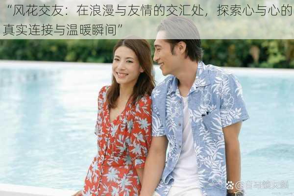 “风花交友:在浪漫与友情的交汇处,探索心与心的真实连接与温暖瞬间”
