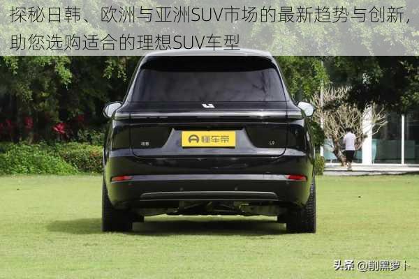 探秘日韩、欧洲与亚洲SUV市场的最新趋势与创新,助您选购适合的理想SUV车型