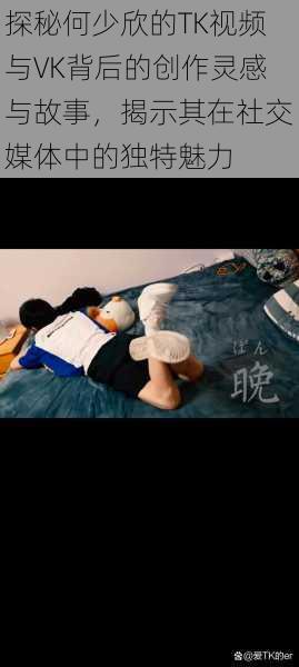 探秘何少欣的TK视频与VK背后的创作灵感与故事,揭示其在社交媒体中的独特魅力