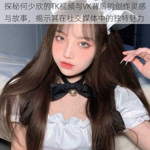 探秘何少欣的TK视频与VK背后的创作灵感与故事，揭示其在社交媒体中的独特魅力