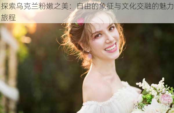 探索乌克兰粉嫩之美:自由的象征与文化交融的魅力旅程