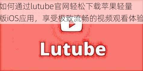 如何通过lutube官网轻松下载苹果轻量版iOS应用,享受极致流畅的视频观看体验
