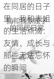 在同居的日子里，我和表姐的生活点滴：友情、成长与那些无法忘怀的瞬间